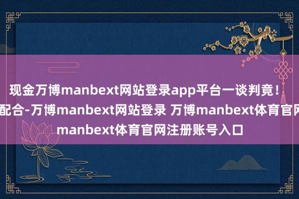 现金万博manbext网站登录app平台一谈判竟！  第一财经告白配合-万博manbext网站登录 万博manbext体育官网注册账号入口