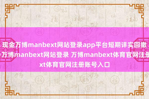 现金万博manbext网站登录app平台短期详实回撤退换风险-万博manbext网站登录 万博manbext体育官网注册账号入口