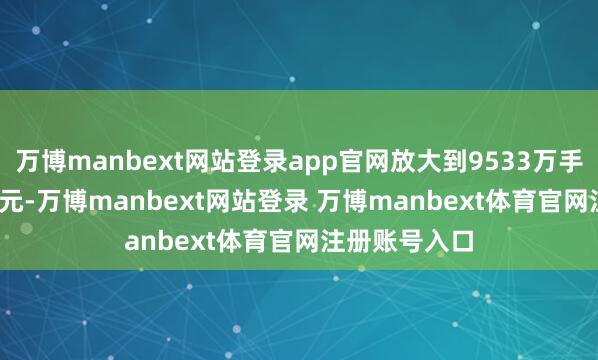 万博manbext网站登录app官网放大到9533万手、966.71亿元-万博manbext网站登录 万博manbext体育官网注册账号入口