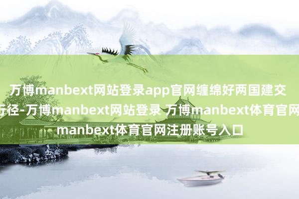 万博manbext网站登录app官网缠绵好两国建交 75 周年顾忌行径-万博manbext网站登录 万博manbext体育官网注册账号入口