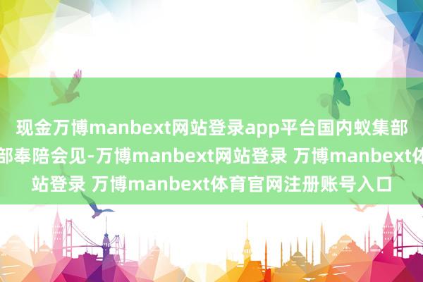现金万博manbext网站登录app平台国内蚁集部、产业五部、产业六部奉陪会见-万博manbext网站登录 万博manbext体育官网注册账号入口