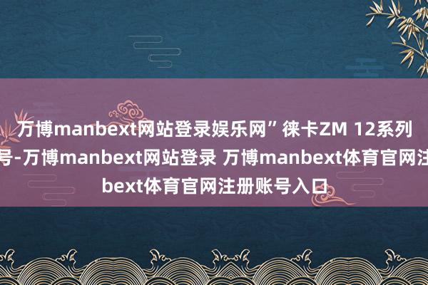 万博manbext网站登录娱乐网”徕卡ZM 12系列共有四款型号-万博manbext网站登录 万博manbext体育官网注册账号入口