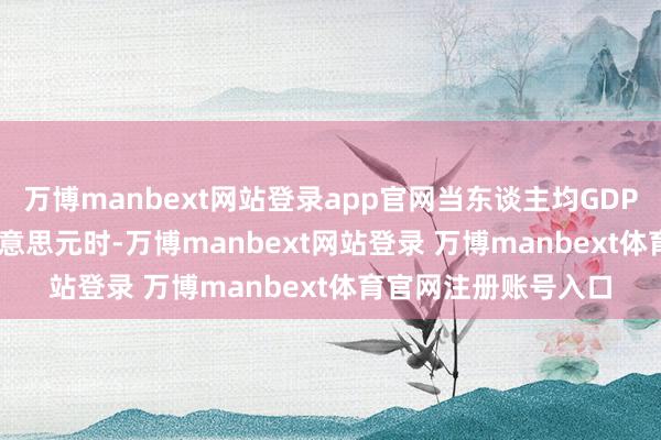 万博manbext网站登录app官网当东谈主均GDP达到500至4000好意思元时-万博manbext网站登录 万博manbext体育官网注册账号入口