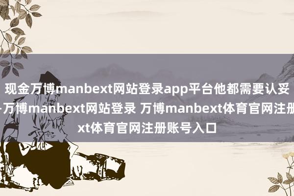 现金万博manbext网站登录app平台他都需要认妥当真工作-万博manbext网站登录 万博manbext体育官网注册账号入口