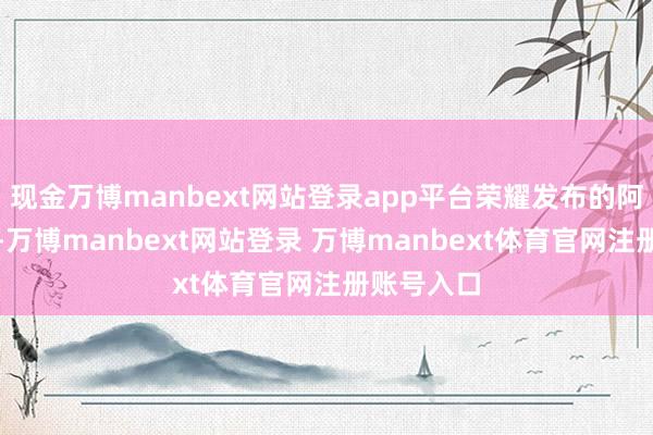 现金万博manbext网站登录app平台荣耀发布的阿尔法计策-万博manbext网站登录 万博manbext体育官网注册账号入口