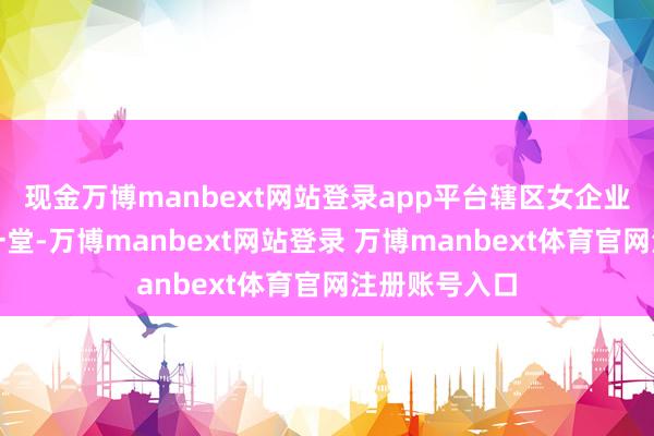 现金万博manbext网站登录app平台辖区女企业家代表都聚一堂-万博manbext网站登录 万博manbext体育官网注册账号入口