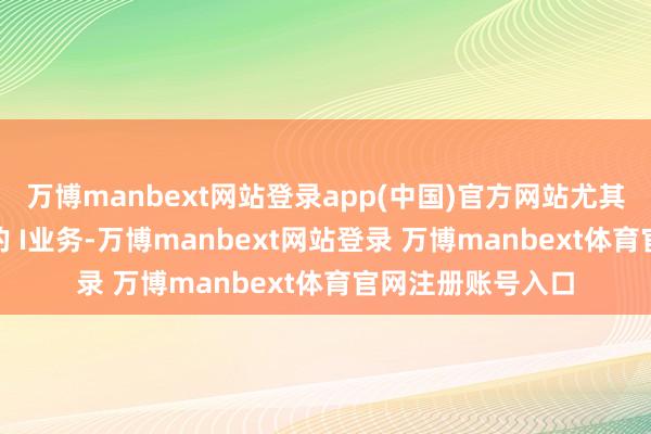 万博manbext网站登录app(中国)官方网站尤其是面向 C端客户的 I业务-万博manbext网站登录 万博manbext体育官网注册账号入口