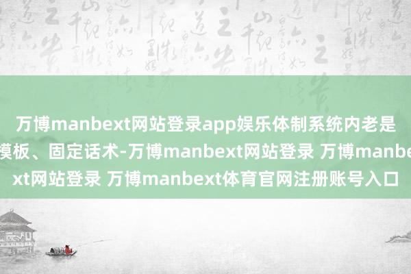 万博manbext网站登录app娱乐体制系统内老是充斥着多样公文模样、模板、固定话术-万博manbext网站登录 万博manbext体育官网注册账号入口