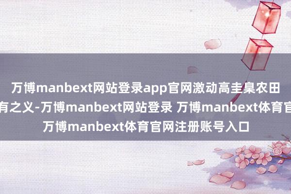 万博manbext网站登录app官网激动高圭臬农田开荒恰是题中应有之义-万博manbext网站登录 万博manbext体育官网注册账号入口