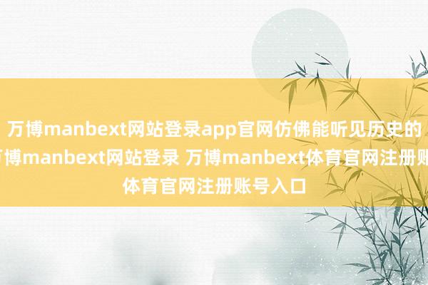 万博manbext网站登录app官网仿佛能听见历史的回响-万博manbext网站登录 万博manbext体育官网注册账号入口