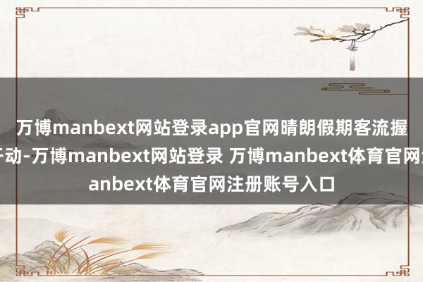万博manbext网站登录app官网晴朗假期客流握续保握高位开动-万博manbext网站登录 万博manbext体育官网注册账号入口