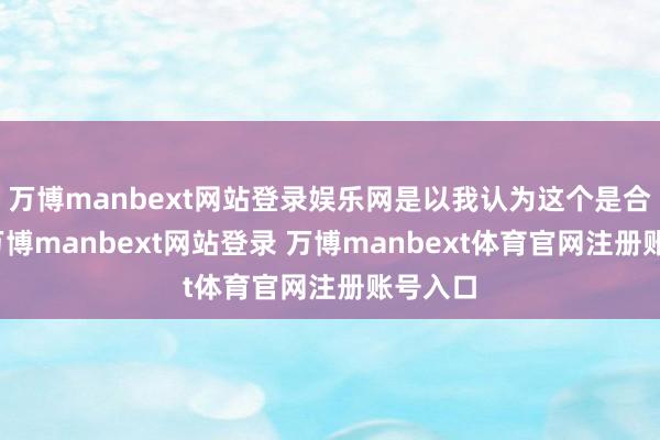 万博manbext网站登录娱乐网是以我认为这个是合理的-万博manbext网站登录 万博manbext体育官网注册账号入口