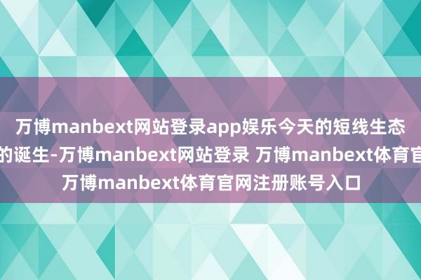 万博manbext网站登录app娱乐今天的短线生态诚然赢得了一定的诞生-万博manbext网站登录 万博manbext体育官网注册账号入口