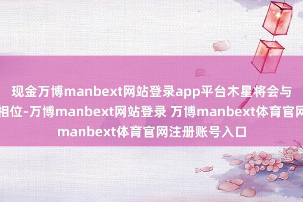 现金万博manbext网站登录app平台木星将会与金星酿成和洽相位-万博manbext网站登录 万博manbext体育官网注册账号入口