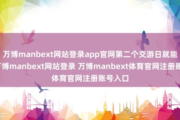 万博manbext网站登录app官网第二个交游日就能安闲-万博manbext网站登录 万博manbext体育官网注册账号入口