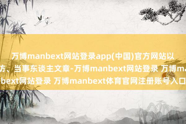 万博manbext网站登录app(中国)官方网站以大批绝密档案、果真采访、当事东谈主文章-万博manbext网站登录 万博manbext体育官网注册账号入口