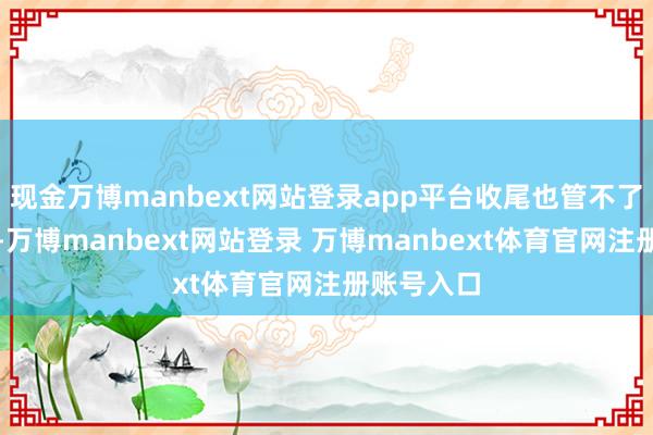 现金万博manbext网站登录app平台收尾也管不了几天的用-万博manbext网站登录 万博manbext体育官网注册账号入口