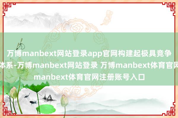 万博manbext网站登录app官网构建起极具竞争力的外洋业务体系-万博manbext网站登录 万博manbext体育官网注册账号入口