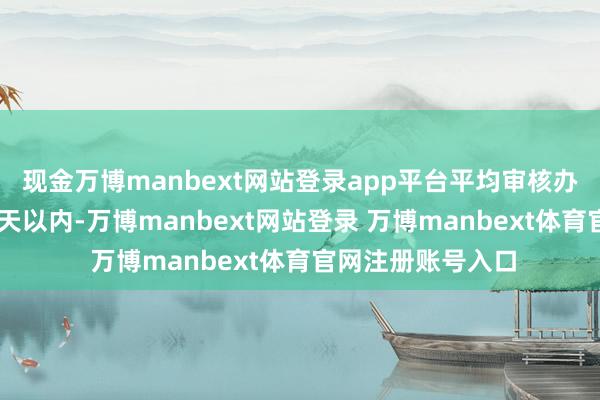 现金万博manbext网站登录app平台平均审核办理时间裁减至20天以内-万博manbext网站登录 万博manbext体育官网注册账号入口