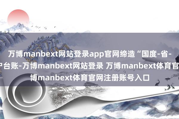 万博manbext网站登录app官网缔造“国度-省-市-县”四级到户台账-万博manbext网站登录 万博manbext体育官网注册账号入口
