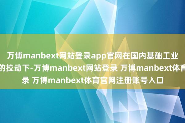 万博manbext网站登录app官网在国内基础工业和基础开发大发展的拉动下-万博manbext网站登录 万博manbext体育官网注册账号入口