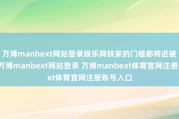 万博manbext网站登录娱乐网铁家的门槛都将近被踏破了-万博manbext网站登录 万博manbext体育官网注册账号入口