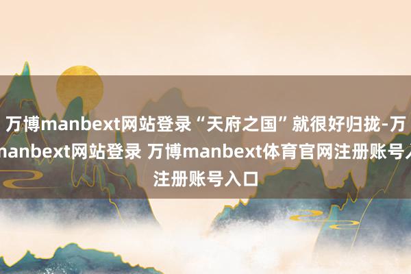 万博manbext网站登录“天府之国”就很好归拢-万博manbext网站登录 万博manbext体育官网注册账号入口