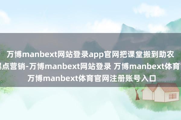 万博manbext网站登录app官网把课堂搬到助农一线！第三招：爆点营销-万博manbext网站登录 万博manbext体育官网注册账号入口