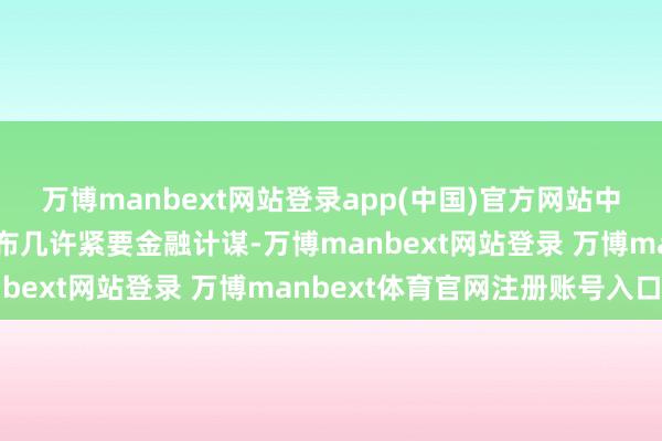 万博manbext网站登录app(中国)官方网站中央金融经管部门还将发布几许紧要金融计谋-万博manbext网站登录 万博manbext体育官网注册账号入口