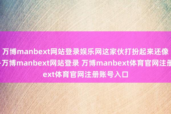 万博manbext网站登录娱乐网这家伙打扮起来还像模像样的-万博manbext网站登录 万博manbext体育官网注册账号入口