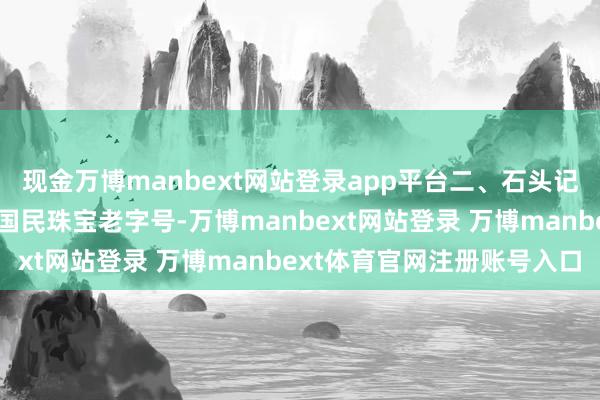 现金万博manbext网站登录app平台二、石头记品牌热度：★★★★☆国民珠宝老字号-万博manbext网站登录 万博manbext体育官网注册账号入口