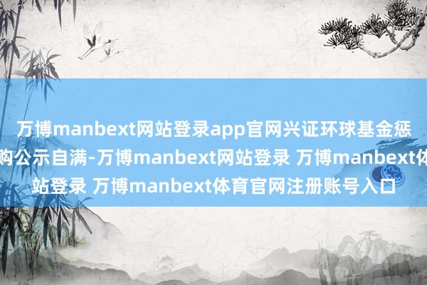 万博manbext网站登录app官网兴证环球基金惩办有限公司败露的采购公示自满-万博manbext网站登录 万博manbext体育官网注册账号入口