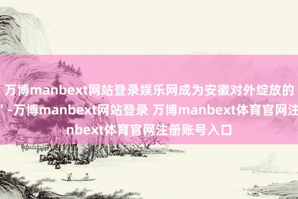 万博manbext网站登录娱乐网成为安徽对外绽放的“黄金通谈”-万博manbext网站登录 万博manbext体育官网注册账号入口