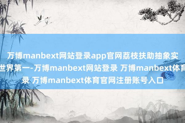 万博manbext网站登录app官网荔枝扶助抽象实力位居天下第一、世界第一-万博manbext网站登录 万博manbext体育官网注册账号入口