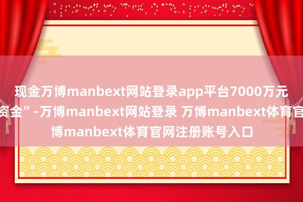 现金万博manbext网站登录app平台7000万元用于“补充流动资金”-万博manbext网站登录 万博manbext体育官网注册账号入口