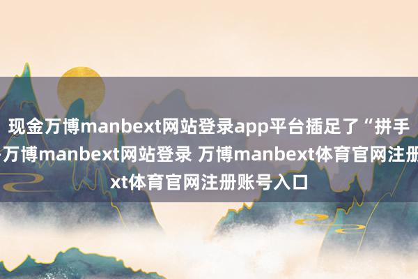 现金万博manbext网站登录app平台插足了“拼手速”时段-万博manbext网站登录 万博manbext体育官网注册账号入口