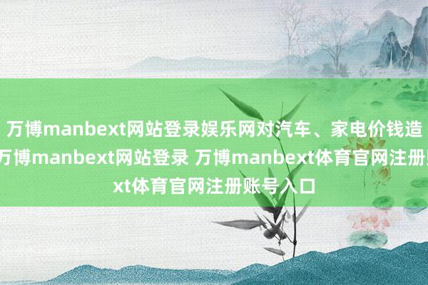 万博manbext网站登录娱乐网对汽车、家电价钱造成撑握-万博manbext网站登录 万博manbext体育官网注册账号入口