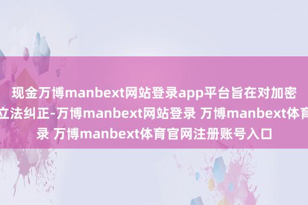 现金万博manbext网站登录app平台旨在对加密货币监管进行环节立法纠正-万博manbext网站登录 万博manbext体育官网注册账号入口