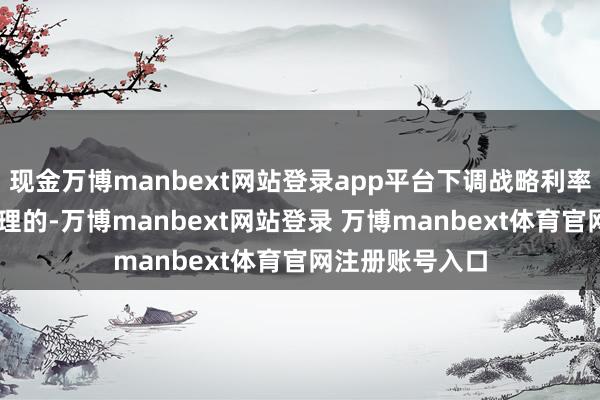 现金万博manbext网站登录app平台下调战略利率25个基点是合理的-万博manbext网站登录 万博manbext体育官网注册账号入口