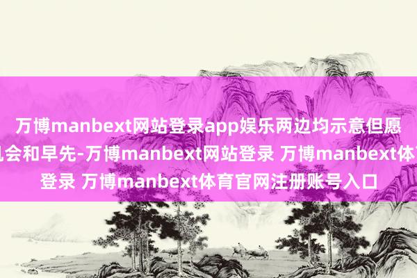 万博manbext网站登录app娱乐两边均示意但愿以这次共建庆典为机会和早先-万博manbext网站登录 万博manbext体育官网注册账号入口