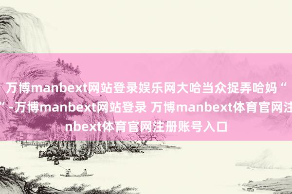 万博manbext网站登录娱乐网大哈当众捉弄哈妈“姆妈宴客哈”-万博manbext网站登录 万博manbext体育官网注册账号入口
