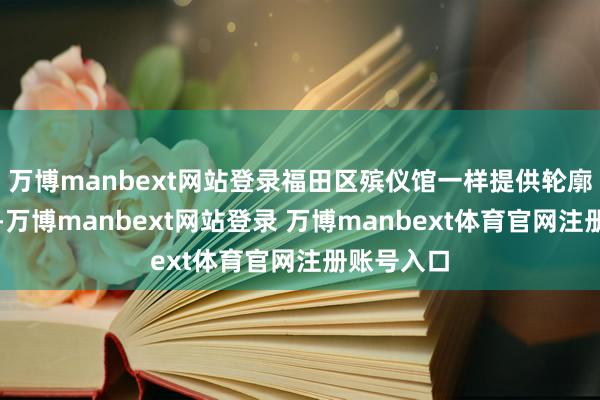 万博manbext网站登录福田区殡仪馆一样提供轮廓性的相沿-万博manbext网站登录 万博manbext体育官网注册账号入口