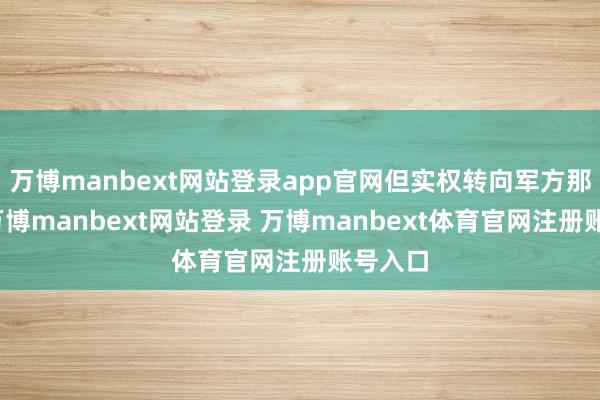 万博manbext网站登录app官网但实权转向军方那处了-万博manbext网站登录 万博manbext体育官网注册账号入口