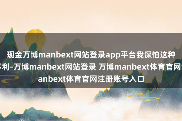 现金万博manbext网站登录app平台我深怕这种虚名会带来不利-万博manbext网站登录 万博manbext体育官网注册账号入口
