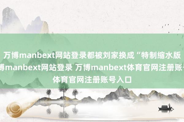 万博manbext网站登录都被刘家换成“特制缩水版”-万博manbext网站登录 万博manbext体育官网注册账号入口