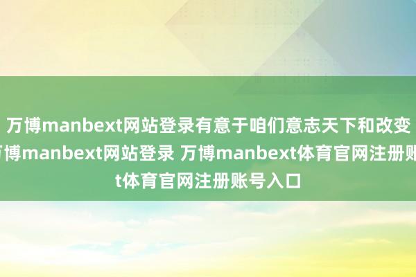 万博manbext网站登录有意于咱们意志天下和改变天下-万博manbext网站登录 万博manbext体育官网注册账号入口