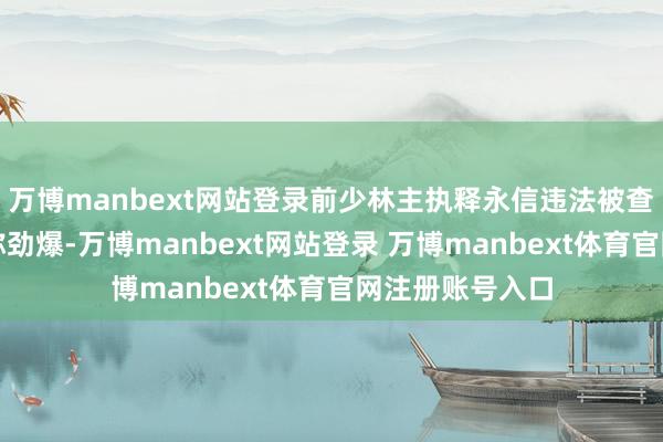 万博manbext网站登录前少林主执释永信违法被查的讯息可谓相称劲爆-万博manbext网站登录 万博manbext体育官网注册账号入口