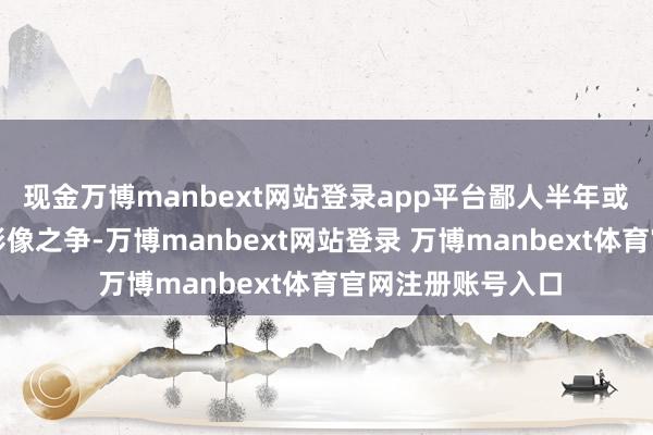现金万博manbext网站登录app平台鄙人半年或者评释年的旗舰影像之争-万博manbext网站登录 万博manbext体育官网注册账号入口