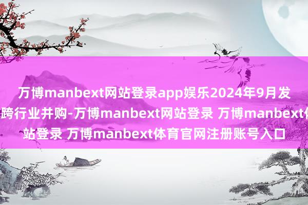 万博manbext网站登录app娱乐2024年9月发布的“并购六条”营救跨行业并购-万博manbext网站登录 万博manbext体育官网注册账号入口