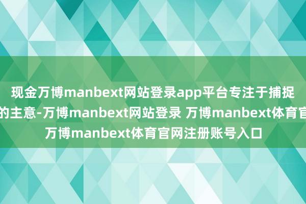 现金万博manbext网站登录app平台专注于捕捉已竖立闭塞态势的主意-万博manbext网站登录 万博manbext体育官网注册账号入口